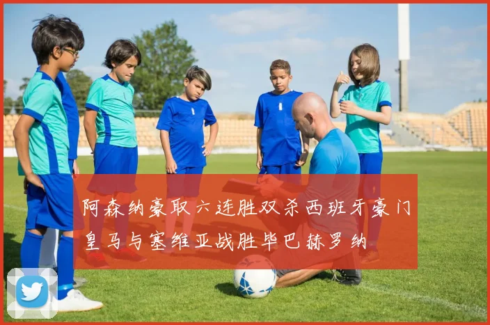 阿森纳豪取六连胜双杀西班牙豪门皇马与塞维亚战胜毕巴赫罗纳