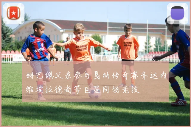 姆巴佩父亲参与戛纳传奇赛齐达内维埃拉德尚等巨星同场竞技