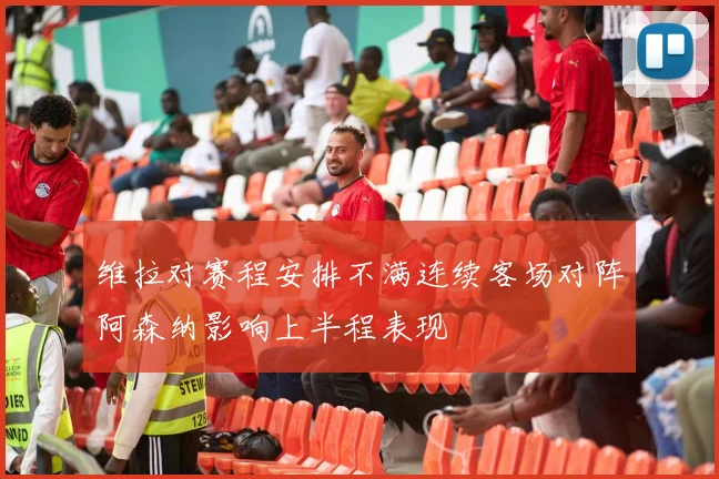 维拉对赛程安排不满连续客场对阵阿森纳影响上半程表现