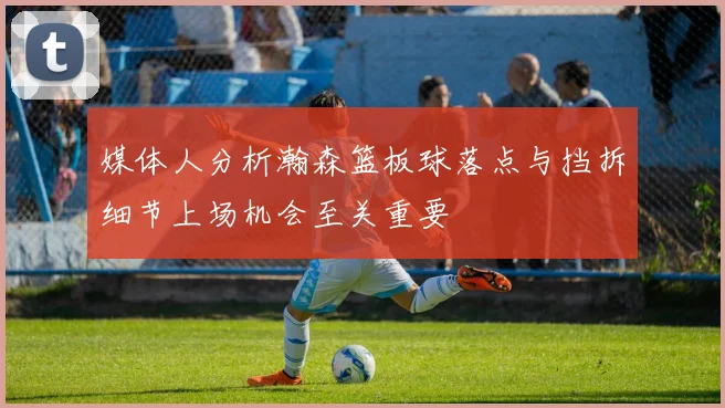 媒体人分析瀚森篮板球落点与挡拆细节上场机会至关重要