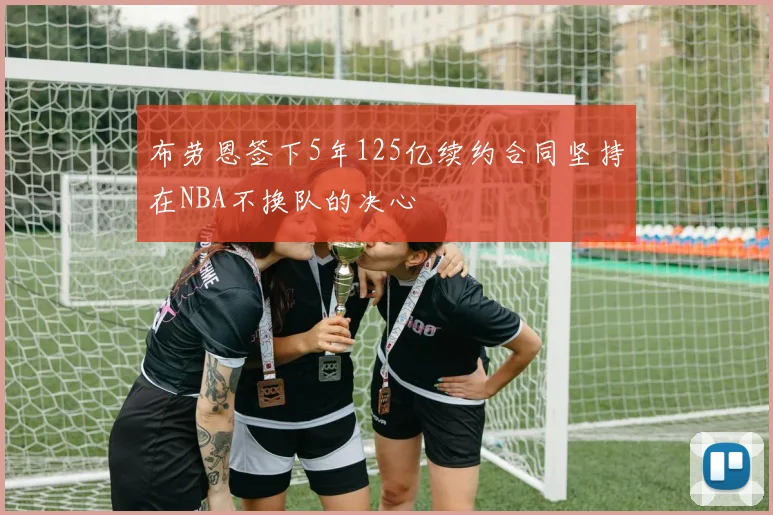 布劳恩签下5年125亿续约合同坚持在NBA不换队的决心