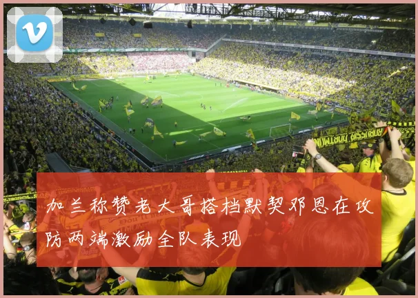 加兰称赞老大哥搭档默契邓恩在攻防两端激励全队表现