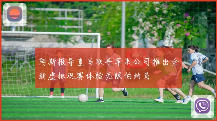 阿斯报导皇马联手苹果公司推出全新虚拟观赛体验无限伯纳乌