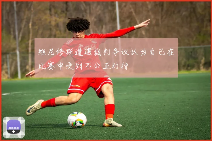 维尼修斯遭遇裁判争议认为自己在比赛中受到不公正对待