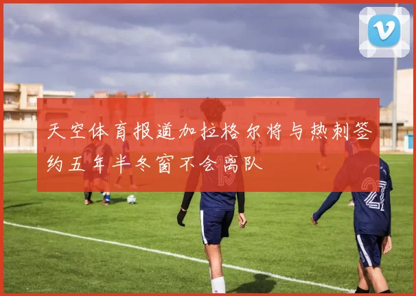 天空体育报道加拉格尔将与热刺签约五年半冬窗不会离队