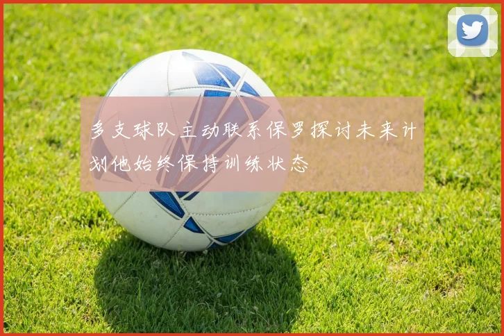 多支球队主动联系保罗探讨未来计划他始终保持训练状态