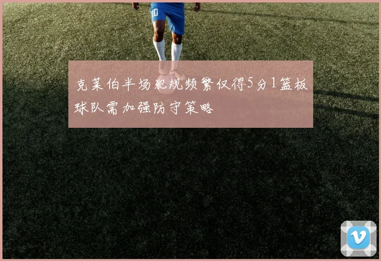 克莱伯半场犯规频繁仅得5分1篮板球队需加强防守策略