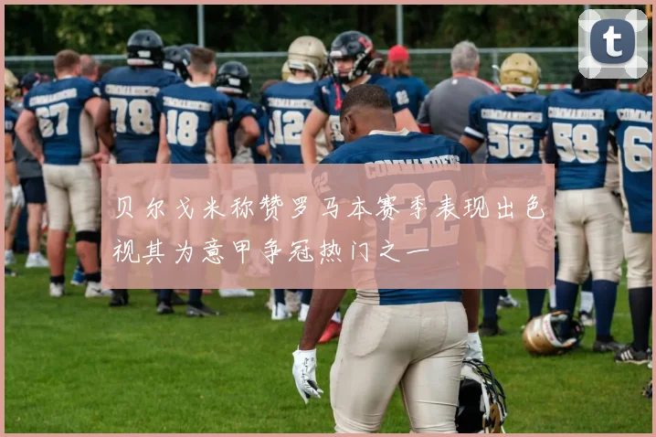 贝尔戈米称赞罗马本赛季表现出色视其为意甲争冠热门之一
