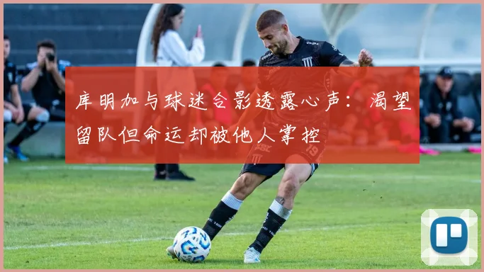 库明加与球迷合影透露心声：渴望留队但命运却被他人掌控