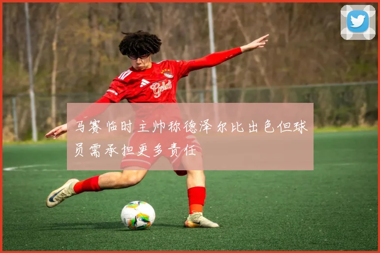 马赛临时主帅称德泽尔比出色但球员需承担更多责任
