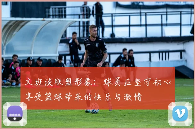 文班谈联盟形象：球员应坚守初心享受篮球带来的快乐与激情