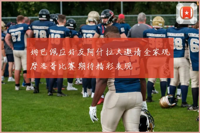 姆巴佩应好友阿什拉夫邀请全家观摩洛哥比赛期待精彩表现