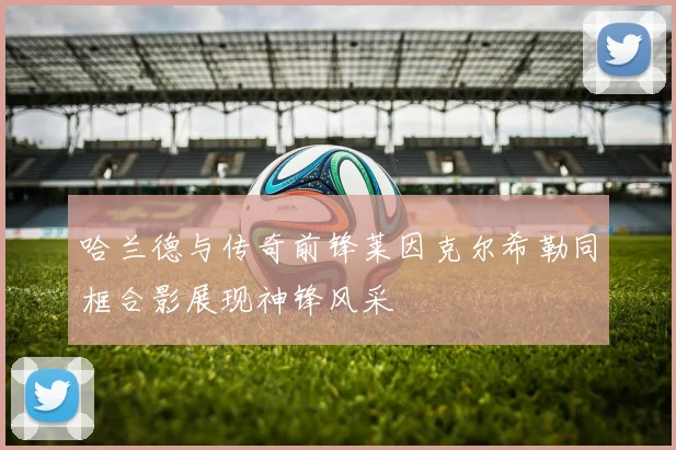 哈兰德与传奇前锋莱因克尔希勒同框合影展现神锋风采