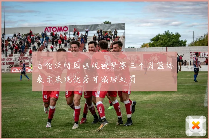 吉伦沃特因违规被禁赛三个月篮协表示表现优秀可减轻处罚