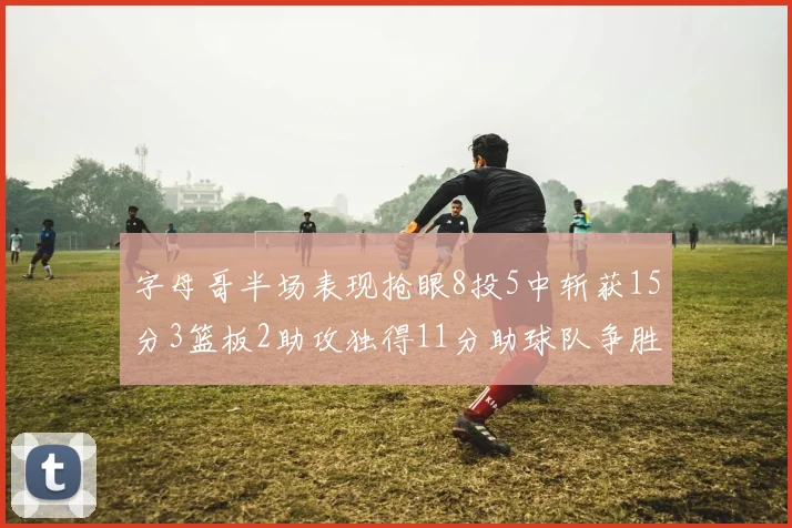 字母哥半场表现抢眼8投5中斩获15分3篮板2助攻独得11分助球队争胜