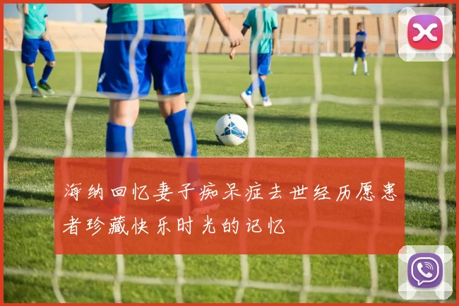 海纳回忆妻子痴呆症去世经历愿患者珍藏快乐时光的记忆