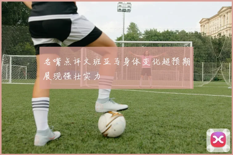 名嘴点评文班亚马身体变化超预期展现强壮实力