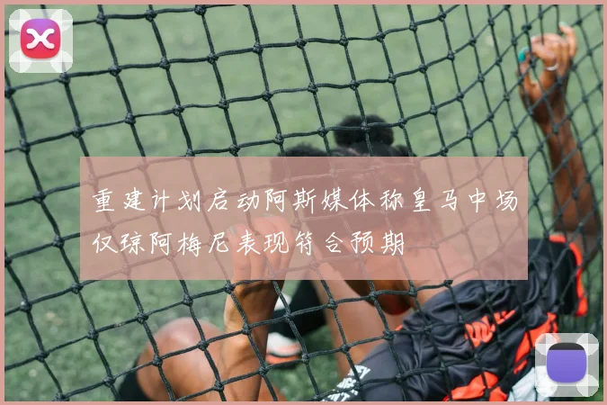 重建计划启动阿斯媒体称皇马中场仅琼阿梅尼表现符合预期
