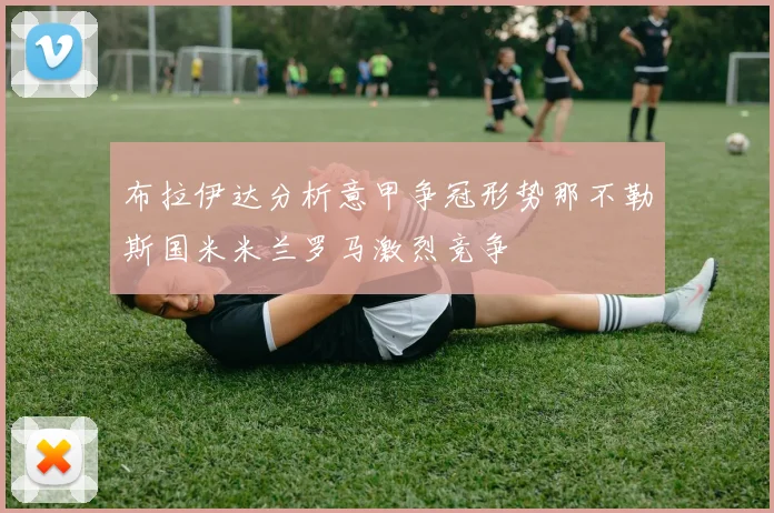 布拉伊达分析意甲争冠形势那不勒斯国米米兰罗马激烈竞争