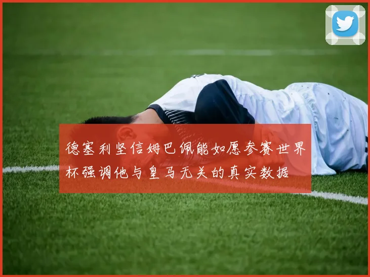 德塞利坚信姆巴佩能如愿参赛世界杯强调他与皇马无关的真实数据