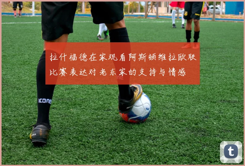 拉什福德在家观看阿斯顿维拉欧联比赛表达对老东家的支持与情感