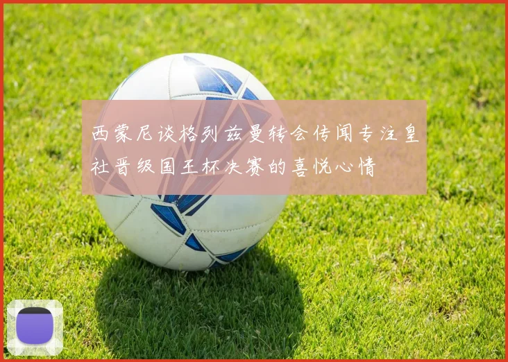 西蒙尼谈格列兹曼转会传闻专注皇社晋级国王杯决赛的喜悦心情