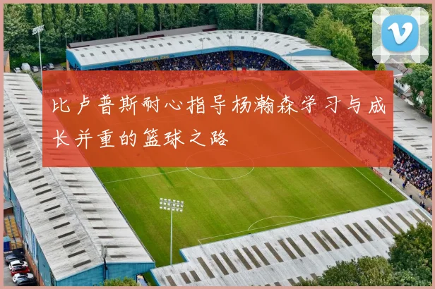 比卢普斯耐心指导杨瀚森学习与成长并重的篮球之路